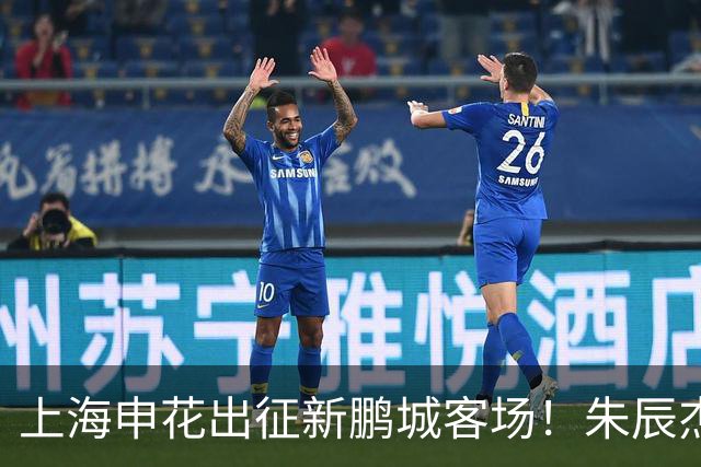上海申花出征新鹏城客场！朱辰杰伤缺，中卫位置迎来全新组合