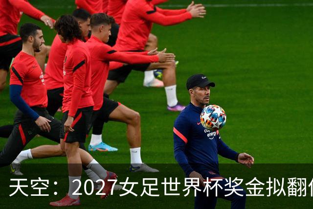 天空：2027女足世界杯奖金拟翻倍至2.2亿美元，但仍远低于男足