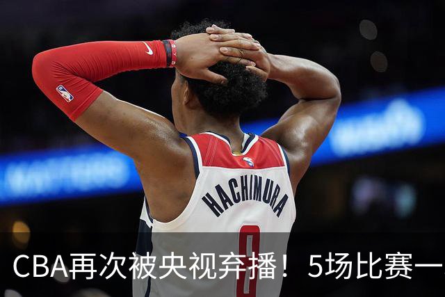 CBA再次被央视弃播！5场比赛一场都不播：广东北京两大强队被无视了？